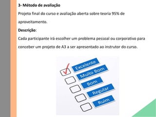 3- Método de avaliação
Projeto final do curso e avaliação aberta sobre teoria 95% de
aproveitamento.
Descrição:
Cada participante irá escolher um problema pessoal ou corporativo para
conceber um projeto de A3 a ser apresentado ao instrutor do curso.
 