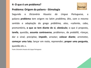 4- O que é um problema?
Problema: Origem da palavra - Etimologia
Segundo o Dicionário Houaiss da Língua Portuguesa, a
palavra problema tem origem no latim problēma, ătis, com o mesmo
sentido e adaptação do grego próblēma, atos, «saliente, cabo,
promontório, o que se tem diante de si, obstáculo; o que é proposto,
tarefa, questão, assunto controverso, problema», de probállō, «lançar,
dar o sinal; precipitar, impedir, arrastar; colocar diante; arremeter,
começar uma luta; lançar em rosto, repreender; propor uma pergunta,
questão etc.».
Fonte: Dicionário Houaiss da Língua Portuguesa
 