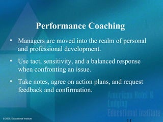 © 2005, Educational Institute
Performance Coaching
• Managers are moved into the realm of personal
and professional development.
• Use tact, sensitivity, and a balanced response
when confronting an issue.
• Take notes, agree on action plans, and request
feedback and confirmation.
 