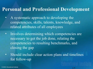 © 2005, Educational Institute
Personal and Professional Development
• A systematic approach to developing the
competencies, skills, talents, knowledge, and
related attributes of all employees
• Involves determining which competencies are
necessary to get the job done, relating the
competencies to resulting benchmarks, and
closing the gap
• Should include clear action plans and timelines
for follow-up
 