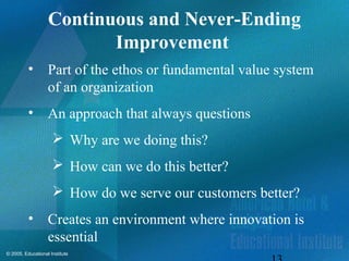 © 2005, Educational Institute
Continuous and Never-Ending
Improvement
• Part of the ethos or fundamental value system
of an organization
• An approach that always questions
 Why are we doing this?
 How can we do this better?
 How do we serve our customers better?
• Creates an environment where innovation is
essential
 