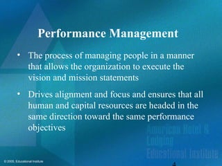 © 2005, Educational Institute
Performance Management
• The process of managing people in a manner
that allows the organization to execute the
vision and mission statements
• Drives alignment and focus and ensures that all
human and capital resources are headed in the
same direction toward the same performance
objectives
 