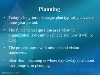 © 2005, Educational Institute
Planning
• Today’s long-term strategic plan typically covers a
three-year period.
• The fundamental question asks what the
organization is meant to achieve and how it will be
done.
• The process starts with mission and vision
statements.
• Short-term planning is where day-to-day operations
meet long-term planning.
 