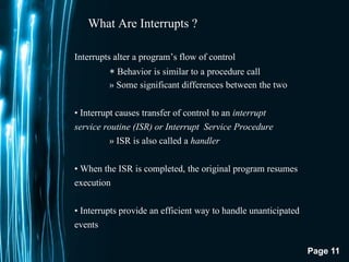 Page 11
What Are Interrupts ?
Interrupts alter a program’s flow of control
∗ Behavior is similar to a procedure call
» Some significant differences between the two
• Interrupt causes transfer of control to an interrupt
service routine (ISR) or Interrupt Service Procedure
» ISR is also called a handler
• When the ISR is completed, the original program resumes
execution
• Interrupts provide an efficient way to handle unanticipated
events
 