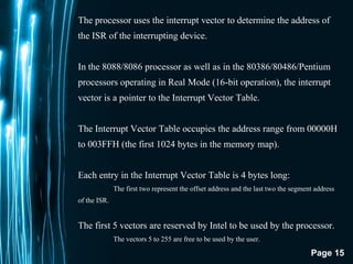 Page 15
The processor uses the interrupt vector to determine the address of
the ISR of the interrupting device.
In the 8088/8086 processor as well as in the 80386/80486/Pentium
processors operating in Real Mode (16-bit operation), the interrupt
vector is a pointer to the Interrupt Vector Table.
The Interrupt Vector Table occupies the address range from 00000H
to 003FFH (the first 1024 bytes in the memory map).
Each entry in the Interrupt Vector Table is 4 bytes long:
The first two represent the offset address and the last two the segment address
of the ISR.
The first 5 vectors are reserved by Intel to be used by the processor.
The vectors 5 to 255 are free to be used by the user.
 