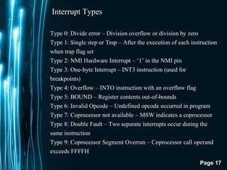 Page 17
Interrupt Types
Type 0: Divide error – Division overflow or division by zero
Type 1: Single step or Trap – After the execution of each instruction
when trap flag set
Type 2: NMI Hardware Interrupt – ‘1’ in the NMI pin
Type 3: One-byte Interrupt – INT3 instruction (used for
breakpoints)
Type 4: Overflow – INTO instruction with an overflow flag
Type 5: BOUND – Register contents out-of-bounds
Type 6: Invalid Opcode – Undefined opcode occurred in program
Type 7: Coprocessor not available – MSW indicates a coprocessor
Type 8: Double Fault – Two separate interrupts occur during the
same instruction
Type 9: Coprocessor Segment Overrun – Coprocessor call operand
exceeds FFFFH
 
