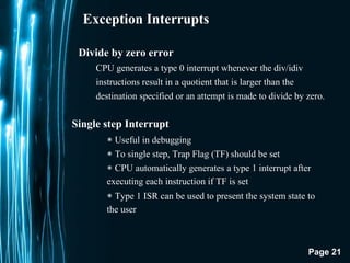 Page 21
Exception Interrupts
Divide by zero error
CPU generates a type 0 interrupt whenever the div/idiv
instructions result in a quotient that is larger than the
destination specified or an attempt is made to divide by zero.
Single step Interrupt
∗ Useful in debugging
∗ To single step, Trap Flag (TF) should be set
∗ CPU automatically generates a type 1 interrupt after
executing each instruction if TF is set
∗ Type 1 ISR can be used to present the system state to
the user
 