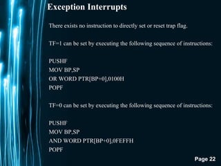Page 22
Exception Interrupts
There exists no instruction to directly set or reset trap flag.
TF=1 can be set by executing the following sequence of instructions:
PUSHF
MOV BP,SP
OR WORD PTR[BP+0],0100H
POPF
TF=0 can be set by executing the following sequence of instructions:
PUSHF
MOV BP,SP
AND WORD PTR[BP+0],0FEFFH
POPF
 