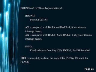 Page 24
BOUND and INTO are both conditional.
BOUND:
Bound AX,DATA
AX is compared with DATA and DATA+1, if less than an
interrupt occurs.
AX is compared with DATA+2 and DATA+3, if greater than an
interrupt occurs.
INTO:
Checks the overflow flag (OF). If OF=1, the ISR is called.
IRET removes 6 bytes from the stack, 2 for IP, 2 for CS and 2 for
FLAGS.
 