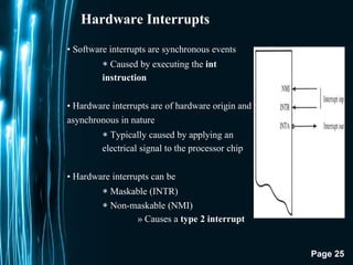 Page 25
Hardware Interrupts
• Software interrupts are synchronous events
∗ Caused by executing the int
instruction
• Hardware interrupts are of hardware origin and
asynchronous in nature
∗ Typically caused by applying an
electrical signal to the processor chip
• Hardware interrupts can be
∗ Maskable (INTR)
∗ Non-maskable (NMI)
» Causes a type 2 interrupt
 