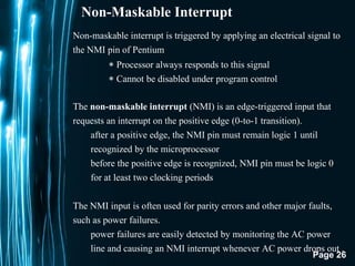 Page 26
Non-Maskable Interrupt
Non-maskable interrupt is triggered by applying an electrical signal to
the NMI pin of Pentium
∗ Processor always responds to this signal
∗ Cannot be disabled under program control
The non-maskable interrupt (NMI) is an edge-triggered input that
requests an interrupt on the positive edge (0-to-1 transition).
after a positive edge, the NMI pin must remain logic 1 until
recognized by the microprocessor
before the positive edge is recognized, NMI pin must be logic 0
for at least two clocking periods
The NMI input is often used for parity errors and other major faults,
such as power failures.
power failures are easily detected by monitoring the AC power
line and causing an NMI interrupt whenever AC power drops out .
 