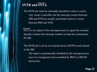 Page 27
INTR and INTA
The INTR pin must be externally decoded to select a vector.
Any vector is possible, but the interrupt vectors between
20H and FFH are usually used (Intel reserves vectors
between 00H and 1FH).
INTA is an output of the microprocessor to signal the external
decoder to place the interrupt number on data bus connections
D7-D0.
The INTR pin is set by an external device (8259A) and cleared
in the ISR.
The input is automatically disabled by the microprocessor
once it is recognized and re-enabled by IRET or IRETD
instruction.
 