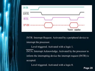 Page 28
INTR: Interrupt Request. Activated by a peripheral device to
interrupt the processor.
Level triggered. Activated with a logic 1.
INTA: Interrupt Acknowledge. Activated by the processor to
inform the interrupting device the interrupt request (INTR) is
accepted.
Level triggered. Activated with a logic 0.
 