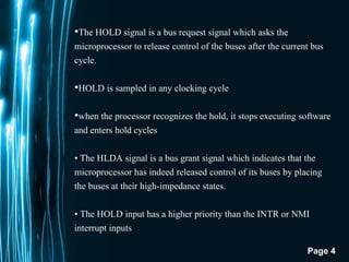 Page 4
•The HOLD signal is a bus request signal which asks the
microprocessor to release control of the buses after the current bus
cycle.
•HOLD is sampled in any clocking cycle
•when the processor recognizes the hold, it stops executing software
and enters hold cycles
• The HLDA signal is a bus grant signal which indicates that the
microprocessor has indeed released control of its buses by placing
the buses at their high-impedance states.
• The HOLD input has a higher priority than the INTR or NMI
interrupt inputs.
 
