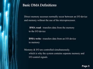 Page 5
Basic DMA Definitions
Direct memory accesses normally occur between an I/O device
and memory without the use of the microprocessor.
DMA read - transfers data from the memory
to the I/O device
DMA write - transfers data from an I/O device
to memory
Memory & I/O are controlled simultaneously.
which is why the system contains separate memory and
I/O control signals
 