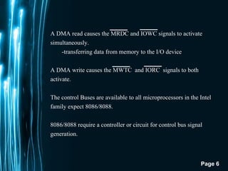 Page 6
A DMA read causes the MRDC and IOWC signals to activate
simultaneously.
-transferring data from memory to the I/O device
A DMA write causes the MWTC and IORC signals to both
activate.
The control Buses are available to all microprocessors in the Intel
family expect 8086/8088.
8086/8088 require a controller or circuit for control bus signal
generation.
 