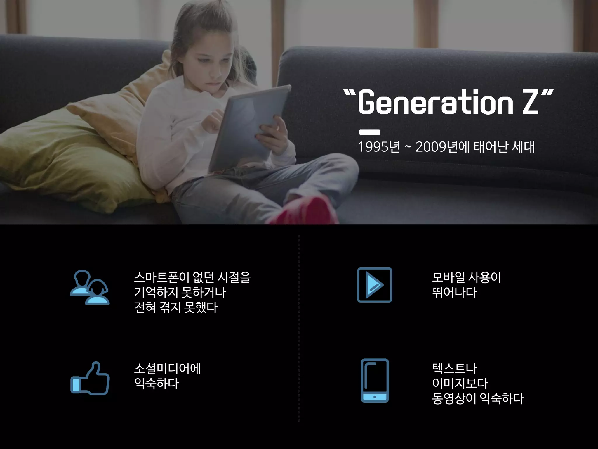 “Generation Z”
1995년 ~ 2009년에 태어난 세대
스마트폰이 없던 시절을
기억하지 못하거나
전혀 겪지 못했다
텍스트나
이미지보다
동영상이 익숙하다
모바일 사용이
뛰어나다
소셜미디어에
익숙하다
 