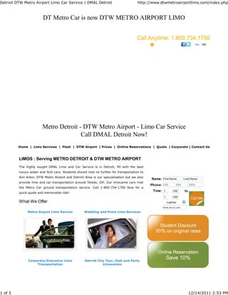 Detroit DTW Metro Airport Limo Car Service | DMAL Detroit                            http://www.dtwmetroairportlimo.com/index.php



                        DT Metro Car is now DTW METRO AIRPORT LIMO


                                                                                                                   Like   266




                        Metro Detroit - DTW Metro Airport - Limo Car Service
                                       Call DMAL Detroit Now!
         Home | Limo Services | Fleet | DTW Airport | Prices | Online Reservations | Quote | Corporate | Contact Us



         LIMOS : Serving METRO DETROIT & DTW METRO AIRPORT
         The highly sought DMAL Limo and Car Service is in Detroit, MI with the best
         luxury sedan and SUV cars. Students should look no further for transportation to
         Ann Arbor. DTW Metro Airport and Detroit Area is our specialization but we also
                                                                                            Name:
         provide limo and car transportation around Toledo, OH. Our limousine cars rival
                                                                                            Phone:
         the Metro Car ground transportation service. Call 1-800-734-1750 Now for a
                                                                                             Time:         to
         quick quote and memorable ride!


         What We Offer

              Metro Airport Limo Service          Wedding and Prom Limo Services




              Corporate/Executive Limo             Detroit City Tour, Club and Party
                   Transportation                             Limousines




1 of 3                                                                                                          12/14/2011 2:53 PM
 