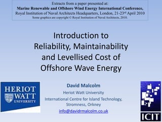 Introduction to
Reliability, Maintainability
and Levellised Cost of
Offshore Wave Energy
David Malcolm
Heriot Watt University
International Centre for Island Technology,
Stromness, Orkney
info@davidrmalcolm.co.uk
Extracts from a paper presented at:
Marine Renewable and Offshore Wind Energy International Conference,
Royal Institution of Naval Architects Headquarters, London, 21-23rd April 2010
Some graphics are copyright © Royal Institution of Naval Architects, 2010.
 