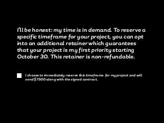 I’ll be honest: my time is in demand. To reserve a
specific timeframe for your project, you can opt
into an additional retainer which guarantees
that your project is my first priority starting
October 30. This retainer is non-refundable.
I choose to immediately reserve this timeframe for my project and will
send $7500 along with the signed contract.
 