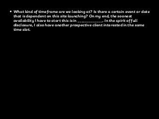 • What kind of timeframe are we looking at? Is there a certain event or date
that is dependent on this site launching? On my end, the soonest
availability I have to start this is in _____________. In the spirit of full
disclosure, I also have another prospective client interested in the same
time slot.
 