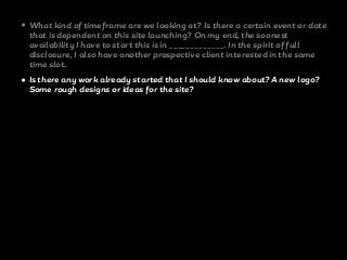 • What kind of timeframe are we looking at? Is there a certain event or date
that is dependent on this site launching? On my end, the soonest
availability I have to start this is in _____________. In the spirit of full
disclosure, I also have another prospective client interested in the same
time slot.
• Is there any work already started that I should know about? A new logo?
Some rough designs or ideas for the site?
 