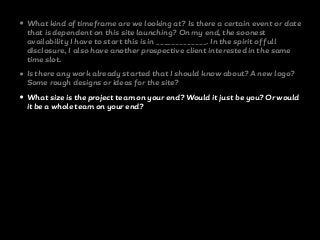• What kind of timeframe are we looking at? Is there a certain event or date
that is dependent on this site launching? On my end, the soonest
availability I have to start this is in _____________. In the spirit of full
disclosure, I also have another prospective client interested in the same
time slot.
• Is there any work already started that I should know about? A new logo?
Some rough designs or ideas for the site?
• What size is the project team on your end? Would it just be you? Or would
it be a whole team on your end?
 