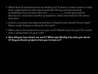 • What kind of timeframe are we looking at? Is there a certain event or date
that is dependent on this site launching? On my end, the soonest
availability I have to start this is in _____________. In the spirit of full
disclosure, I also have another prospective client interested in the same
time slot.
• Is there any work already started that I should know about? A new logo?
Some rough designs or ideas for the site?
• What size is the project team on your end? Would it just be you? Or would
it be a whole team on your end?
• How did you hear about our work? What specifically interests you about
it? Any particular projects that you're keen on?
 
