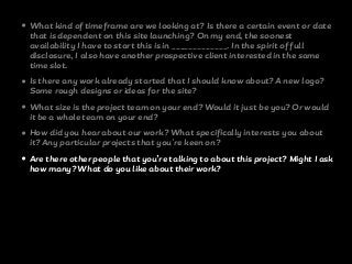 • What kind of timeframe are we looking at? Is there a certain event or date
that is dependent on this site launching? On my end, the soonest
availability I have to start this is in _____________. In the spirit of full
disclosure, I also have another prospective client interested in the same
time slot.
• Is there any work already started that I should know about? A new logo?
Some rough designs or ideas for the site?
• What size is the project team on your end? Would it just be you? Or would
it be a whole team on your end?
• How did you hear about our work? What specifically interests you about
it? Any particular projects that you're keen on?
• Are there other people that you’re talking to about this project? Might I ask
how many? What do you like about their work?
 