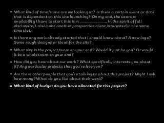• What kind of timeframe are we looking at? Is there a certain event or date
that is dependent on this site launching? On my end, the soonest
availability I have to start this is in _____________. In the spirit of full
disclosure, I also have another prospective client interested in the same
time slot.
• Is there any work already started that I should know about? A new logo?
Some rough designs or ideas for the site?
• What size is the project team on your end? Would it just be you? Or would
it be a whole team on your end?
• How did you hear about our work? What specifically interests you about
it? Any particular projects that you're keen on?
• Are there other people that you’re talking to about this project? Might I ask
how many? What do you like about their work?
• What kind of budget do you have allocated for this project?
 