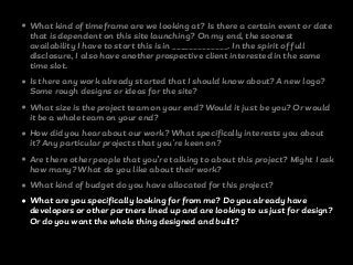 • What kind of timeframe are we looking at? Is there a certain event or date
that is dependent on this site launching? On my end, the soonest
availability I have to start this is in _____________. In the spirit of full
disclosure, I also have another prospective client interested in the same
time slot.
• Is there any work already started that I should know about? A new logo?
Some rough designs or ideas for the site?
• What size is the project team on your end? Would it just be you? Or would
it be a whole team on your end?
• How did you hear about our work? What specifically interests you about
it? Any particular projects that you're keen on?
• Are there other people that you’re talking to about this project? Might I ask
how many? What do you like about their work?
• What kind of budget do you have allocated for this project?
• What are you specifically looking for from me? Do you already have
developers or other partners lined up and are looking to us just for design?
Or do you want the whole thing designed and built?
 