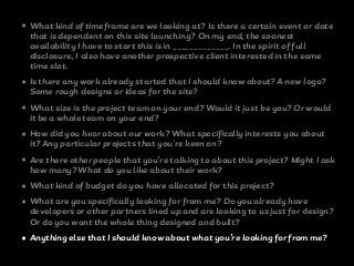 • What kind of timeframe are we looking at? Is there a certain event or date
that is dependent on this site launching? On my end, the soonest
availability I have to start this is in _____________. In the spirit of full
disclosure, I also have another prospective client interested in the same
time slot.
• Is there any work already started that I should know about? A new logo?
Some rough designs or ideas for the site?
• What size is the project team on your end? Would it just be you? Or would
it be a whole team on your end?
• How did you hear about our work? What specifically interests you about
it? Any particular projects that you're keen on?
• Are there other people that you’re talking to about this project? Might I ask
how many? What do you like about their work?
• What kind of budget do you have allocated for this project?
• What are you specifically looking for from me? Do you already have
developers or other partners lined up and are looking to us just for design?
Or do you want the whole thing designed and built?
• Anything else that I should know about what you’re looking for from me?
 