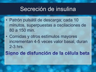Secreción de insulina
• Patrón pulsátil de descarga; cada 10
  minutos, superpuestas a oscilaciones de
  80 a 150 min.
• Comidas y otros estímulos mayores
  incrementan 4-5 veces valor basal, duran
  2-3 hrs.
 