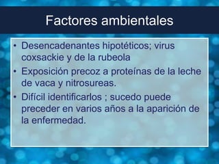 Factores ambientales
• Desencadenantes hipotéticos; virus
  coxsackie y de la rubeola
• Exposición precoz a proteínas de la leche
  de vaca y nitrosureas.
• Difícil identificarlos ; sucedo puede
  preceder en varios años a la aparición de
  la enfermedad.
 