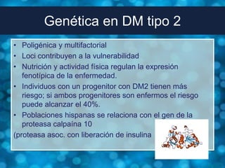 Genética en DM tipo 2
• Poligénica y multifactorial
• Loci contribuyen a la vulnerabilidad
• Nutrición y actividad física regulan la expresión
   fenotípica de la enfermedad.
• Individuos con un progenitor con DM2 tienen más
   riesgo; si ambos progenitores son enfermos el riesgo
   puede alcanzar el 40%.
• Poblaciones hispanas se relaciona con el gen de la
   proteasa calpaína 10
(proteasa asoc. con liberación de insulina
 