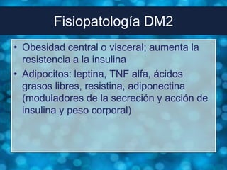 Fisiopatología DM2
• Obesidad central o visceral; aumenta la
  resistencia a la insulina
• Adipocitos: leptina, TNF alfa, ácidos
  grasos libres, resistina, adiponectina
  (moduladores de la secreción y acción de
  insulina y peso corporal)
 