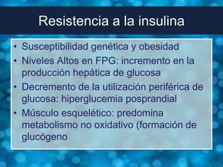 Resistencia a la insulina
• Susceptibilidad genética y obesidad
• Niveles Altos en FPG: incremento en la
  producción hepática de glucosa
• Decremento de la utilización periférica de
  glucosa: hiperglucemia posprandial
• Músculo esquelético: predomina
  metabolismo no oxidativo (formación de
  glucógeno
 