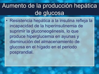 Aumento de la producción hepática
          de glucosa
 • Resistencia hepática a la insulina refleja la
   incapacidad de la hiperinsulinemia de
   suprimir la gluconeogénesis, lo que
   produce hiperglucemia en ayunas y
   disminución del almacenamiento de
   glucosa en el hígado en el periodo
   posprandial.
 