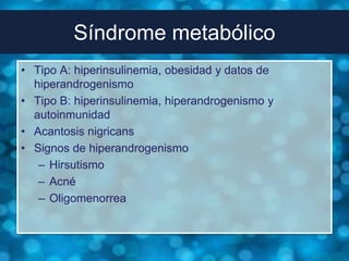 Síndrome metabólico
• Tipo A: hiperinsulinemia, obesidad y datos de
  hiperandrogenismo
• Tipo B: hiperinsulinemia, hiperandrogenismo y
  autoinmunidad
• Acantosis nigricans
• Signos de hiperandrogenismo
   – Hirsutismo
   – Acné
   – Oligomenorrea
 