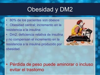 Obesidad y DM2
• 80% de los pacientes son obesos
• Obesidad central; incremento en la
resistencia a la insulina
• Dm2; deficiencia relativa de insulina
y no compensan el incremento en la
resistencia a la insulina producido por
obesidad.



• Pérdida de peso puede aminorar o incluso
  evitar el trastorno
 