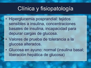Clínica y fisiopatología
• Hiperglucemia posprandial: tejidos
  sensibles a insulina, concentraciones
  basales de insulina, incapacidad para
  depurar cargas de glucosa.
• Valores de prueba de tolerancia a la
  glucosa alterados.
• Glucosa en ayuno: normal (insulina basal;
  liberación hepática de glucosa)
 