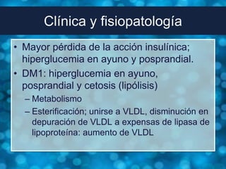 Clínica y fisiopatología
• Mayor pérdida de la acción insulínica;
  hiperglucemia en ayuno y posprandial.
• DM1: hiperglucemia en ayuno,
  posprandial y cetosis (lipólisis)
  – Metabolismo
  – Esterificación; unirse a VLDL, disminución en
    depuración de VLDL a expensas de lipasa de
    lipoproteína: aumento de VLDL
 