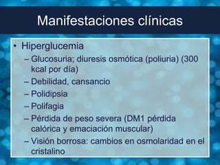 Manifestaciones clínicas
• Hiperglucemia
  – Glucosuria; diuresis osmótica (poliuria) (300
    kcal por día)
  – Debilidad, cansancio
  – Polidipsia
  – Polifagia
  – Pérdida de peso severa (DM1 pérdida
    calórica y emaciación muscular)
  – Visión borrosa: cambios en osmolaridad en el
    cristalino
 