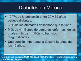 Diabetes en México
   • 10.7% de la población entre 20 y 69 años
     padece diabetes.
   • 30% de los afectados desconoce que la tiene.
   • Más de 4 millones de personas enfermas, de las
     cuales más de 1 millón no han sido
     diagnosticadas.
   • Una porción importante la desarrolla antes de
     los 45 años.


Norma Oficial Mexicana NOM-015-SSA2-1994, Para la prevención, tratamiento y
control de la diabetes.
 