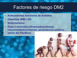 Factores de riesgo DM2
•   Antecedentes familiares de diabetes
•   Obesidad (BMI >25)
•   Sedentarismo
•   Raza o etnicidad (afroestadounidense,
    hispanoestadounidense, ascendencia asiática,
    isleño del Pacífico)
 