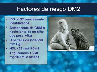 Factores de riesgo DM2
• IFG o IGT previamente
  identificados
• Antedecente de GDM o
  nacimiento de un niño
  que pesa >4kg
• Hipertensión (>140/90
  mm Hg)
• HDL <35 mg/100 ml
• Triglicéridos > 250
  mg/100 ml o ambas
 
