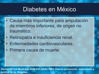 Diabetes en México
   • Causa más importante para amputación
     de miembros inferiores, de origen no
     traumático.
   • Retinopatía e insuficiencia renal.
   • Enfermedades cardiovasculares.
   • Primera causa de muerte



Norma Oficial Mexicana NOM-015-SSA2-1994, Para la prevención, tratamiento y
control de la diabetes.
 