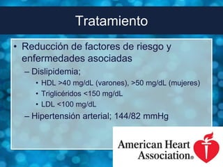 Tratamiento
• Reducción de factores de riesgo y
  enfermedades asociadas
  – Dislipidemia;
    • HDL >40 mg/dL (varones), >50 mg/dL (mujeres)
    • Triglicéridos <150 mg/dL
    • LDL <100 mg/dL
  – Hipertensión arterial; 144/82 mmHg
 