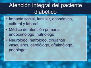 Atención integral del paciente
           diabético
• Impacto social, familiar, económico,
  cultural y laboral.
• Médico de atención primaria,
  endocrinólogo, nutriólogo
• Neurólogo, nefrólogo, cirujanos
  vasculares, cardiólogo, oftalmólogo,
  podólogo.
 