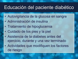 Educación del paciente diabético
• Autovigilancia de la glucosa en sangre
• Administración de insulina
• Tratamiento de hipoglucemia
• Cuidado de los pies y la piel
• Asistencia de la diabetes antes del
  ejercicio, durante y una vez terminado
• Actividades que modifiquen los factores
  de riesgo
 